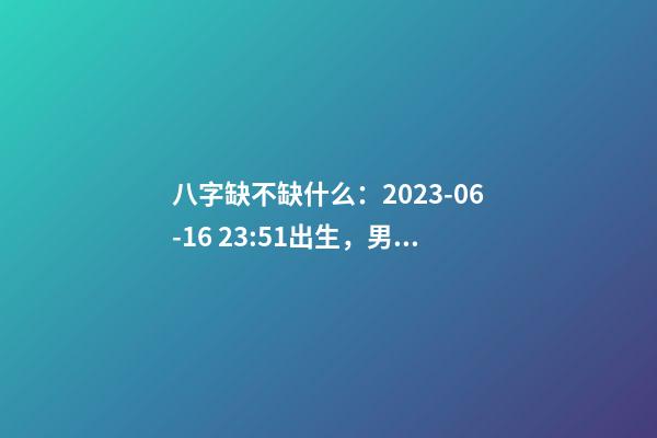 八字缺不缺什么：2023-06-16 23:51出生，男Baby